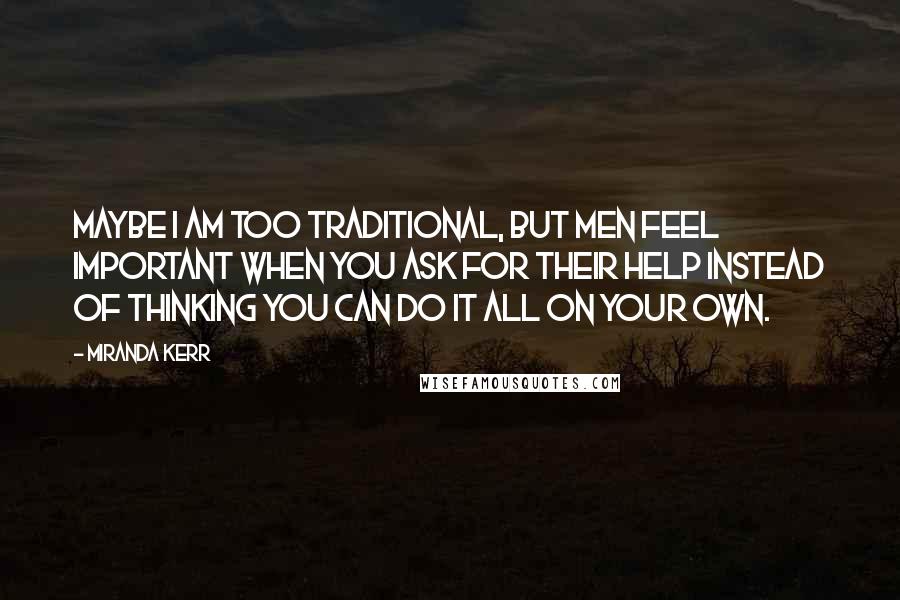 Miranda Kerr Quotes: Maybe I am too traditional, but men feel important when you ask for their help instead of thinking you can do it all on your own.