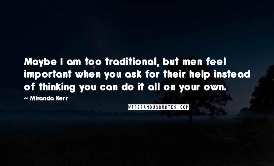Miranda Kerr Quotes: Maybe I am too traditional, but men feel important when you ask for their help instead of thinking you can do it all on your own.