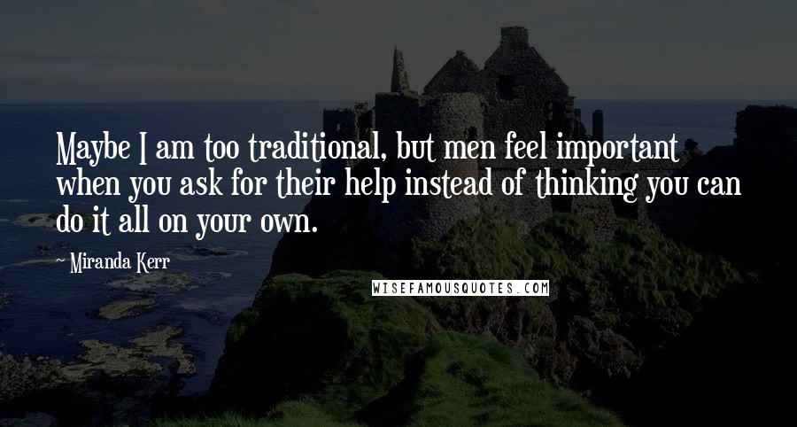 Miranda Kerr Quotes: Maybe I am too traditional, but men feel important when you ask for their help instead of thinking you can do it all on your own.