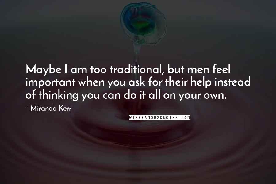 Miranda Kerr Quotes: Maybe I am too traditional, but men feel important when you ask for their help instead of thinking you can do it all on your own.