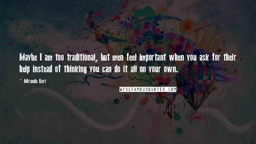Miranda Kerr Quotes: Maybe I am too traditional, but men feel important when you ask for their help instead of thinking you can do it all on your own.
