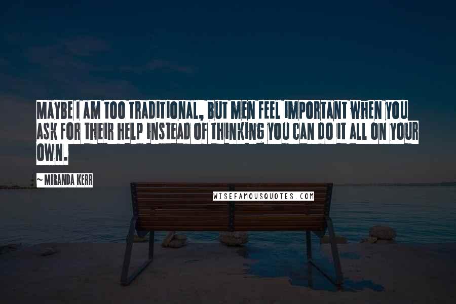 Miranda Kerr Quotes: Maybe I am too traditional, but men feel important when you ask for their help instead of thinking you can do it all on your own.
