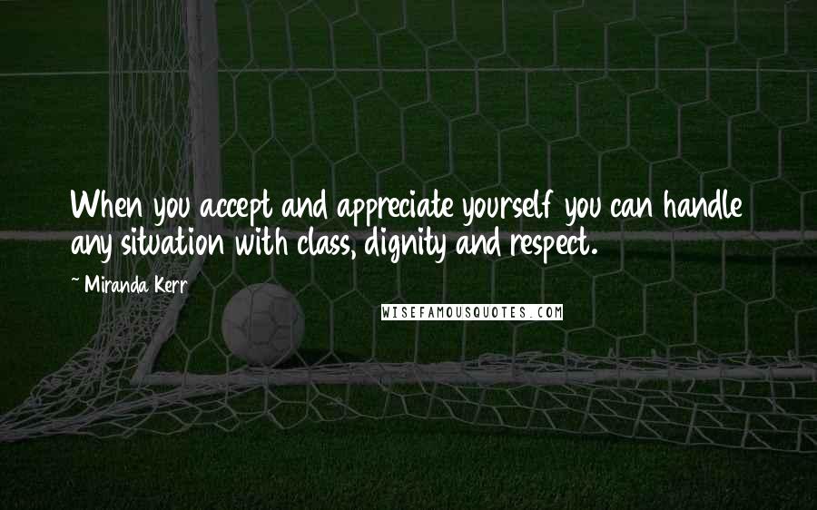 Miranda Kerr Quotes: When you accept and appreciate yourself you can handle any situation with class, dignity and respect.