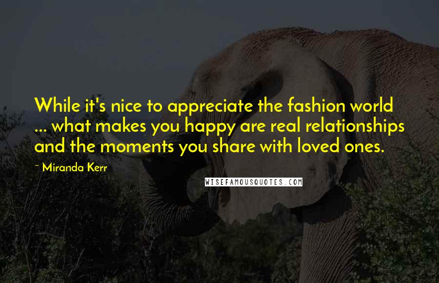 Miranda Kerr Quotes: While it's nice to appreciate the fashion world ... what makes you happy are real relationships and the moments you share with loved ones.