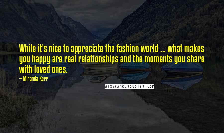 Miranda Kerr Quotes: While it's nice to appreciate the fashion world ... what makes you happy are real relationships and the moments you share with loved ones.