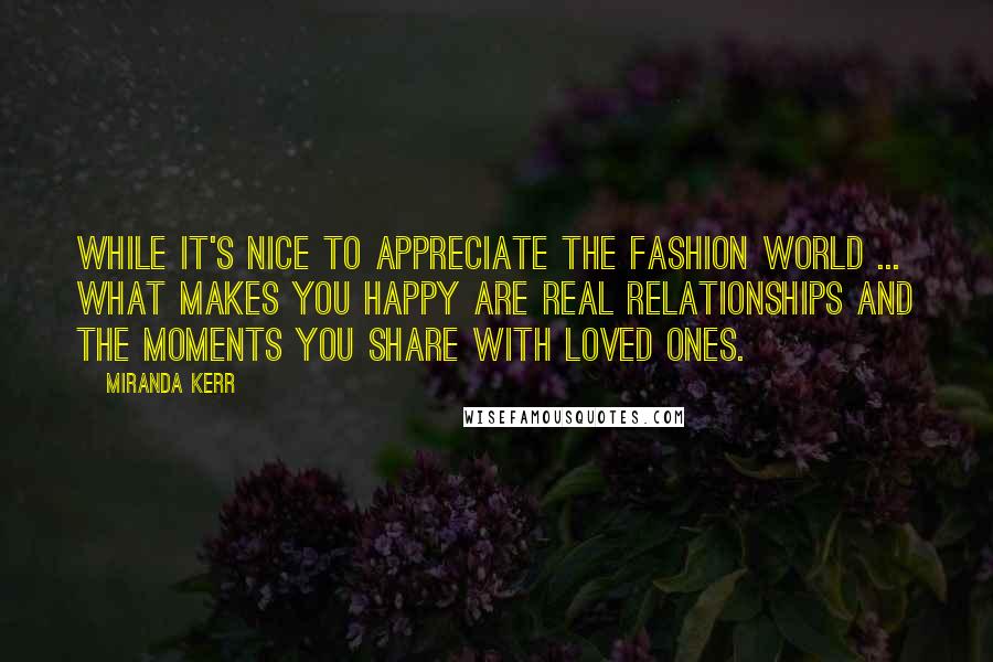 Miranda Kerr Quotes: While it's nice to appreciate the fashion world ... what makes you happy are real relationships and the moments you share with loved ones.