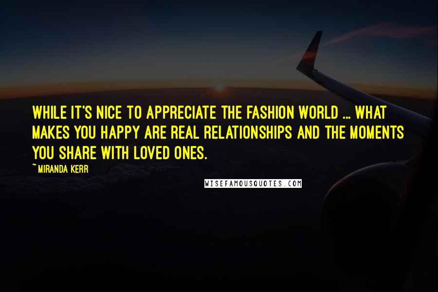 Miranda Kerr Quotes: While it's nice to appreciate the fashion world ... what makes you happy are real relationships and the moments you share with loved ones.