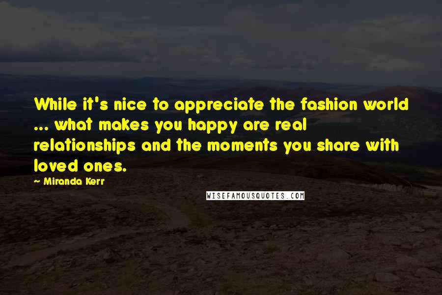 Miranda Kerr Quotes: While it's nice to appreciate the fashion world ... what makes you happy are real relationships and the moments you share with loved ones.