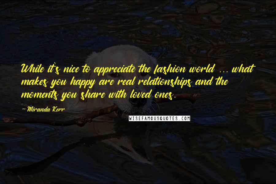 Miranda Kerr Quotes: While it's nice to appreciate the fashion world ... what makes you happy are real relationships and the moments you share with loved ones.