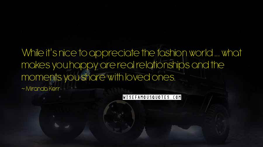 Miranda Kerr Quotes: While it's nice to appreciate the fashion world ... what makes you happy are real relationships and the moments you share with loved ones.