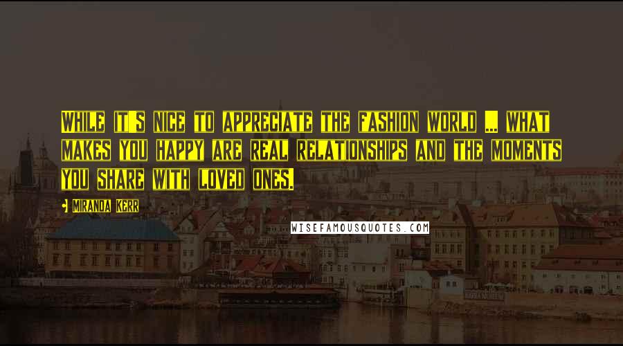 Miranda Kerr Quotes: While it's nice to appreciate the fashion world ... what makes you happy are real relationships and the moments you share with loved ones.