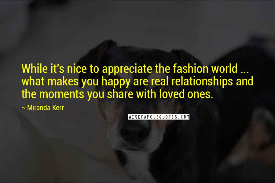 Miranda Kerr Quotes: While it's nice to appreciate the fashion world ... what makes you happy are real relationships and the moments you share with loved ones.