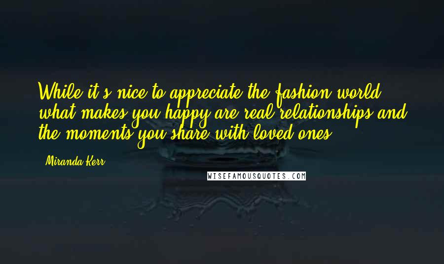 Miranda Kerr Quotes: While it's nice to appreciate the fashion world ... what makes you happy are real relationships and the moments you share with loved ones.