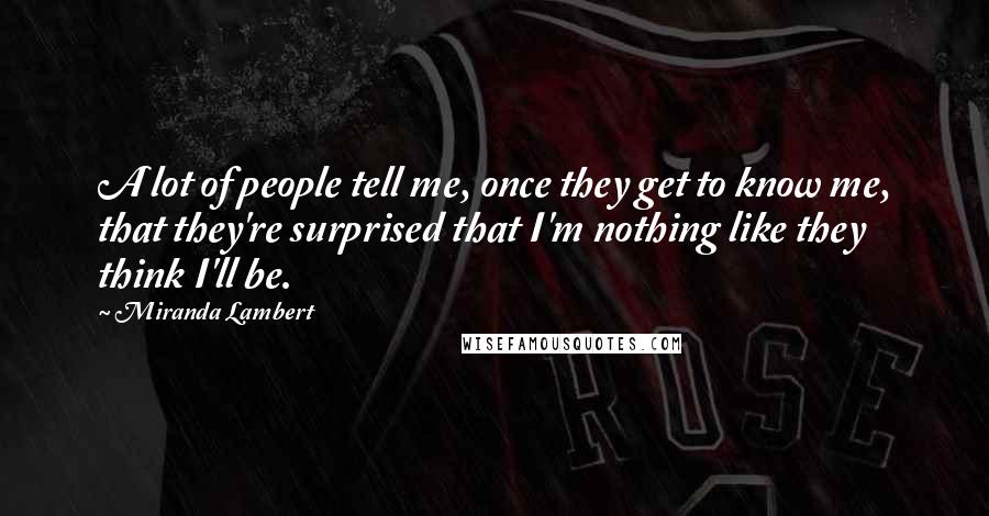 Miranda Lambert Quotes: A lot of people tell me, once they get to know me, that they're surprised that I'm nothing like they think I'll be.