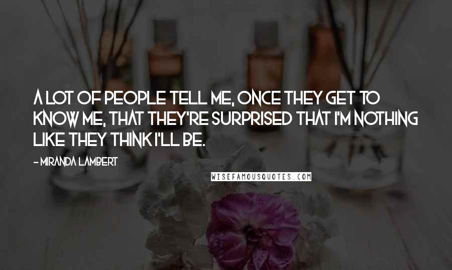Miranda Lambert Quotes: A lot of people tell me, once they get to know me, that they're surprised that I'm nothing like they think I'll be.