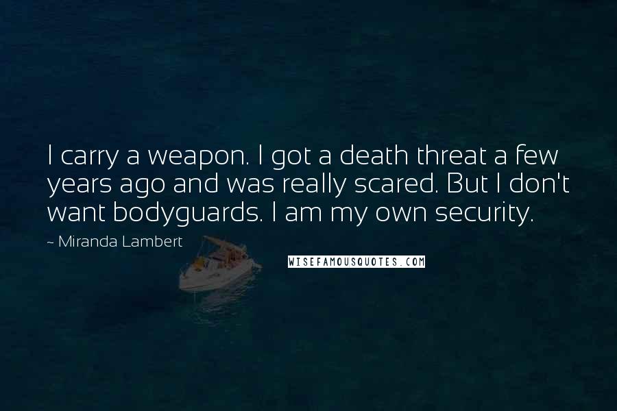Miranda Lambert Quotes: I carry a weapon. I got a death threat a few years ago and was really scared. But I don't want bodyguards. I am my own security.