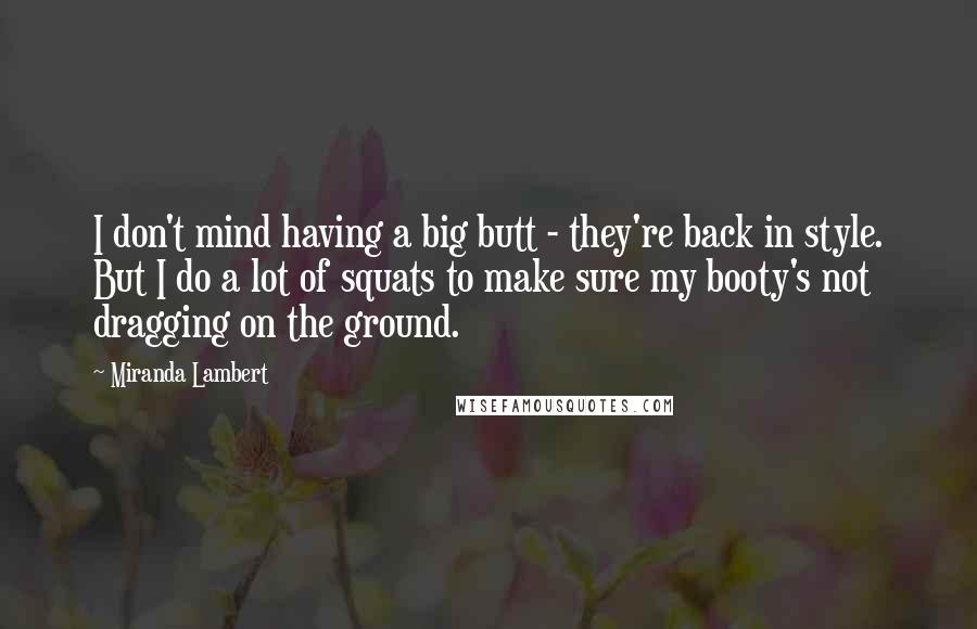 Miranda Lambert Quotes: I don't mind having a big butt - they're back in style. But I do a lot of squats to make sure my booty's not dragging on the ground.