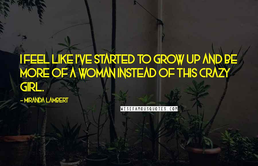 Miranda Lambert Quotes: I feel like I've started to grow up and be more of a woman instead of this crazy girl.