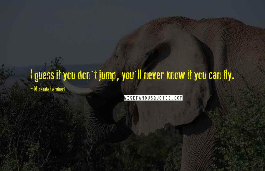 Miranda Lambert Quotes: I guess if you don't jump, you'll never know if you can fly.