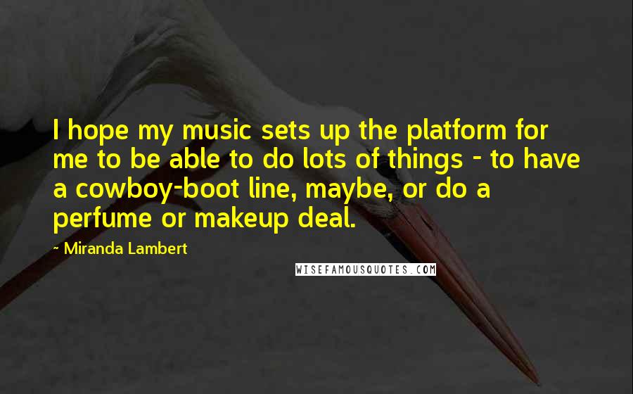 Miranda Lambert Quotes: I hope my music sets up the platform for me to be able to do lots of things - to have a cowboy-boot line, maybe, or do a perfume or makeup deal.