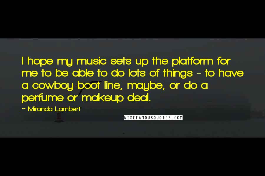 Miranda Lambert Quotes: I hope my music sets up the platform for me to be able to do lots of things - to have a cowboy-boot line, maybe, or do a perfume or makeup deal.