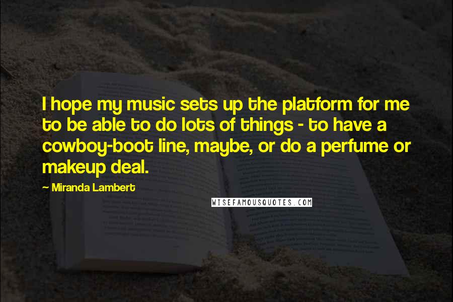 Miranda Lambert Quotes: I hope my music sets up the platform for me to be able to do lots of things - to have a cowboy-boot line, maybe, or do a perfume or makeup deal.