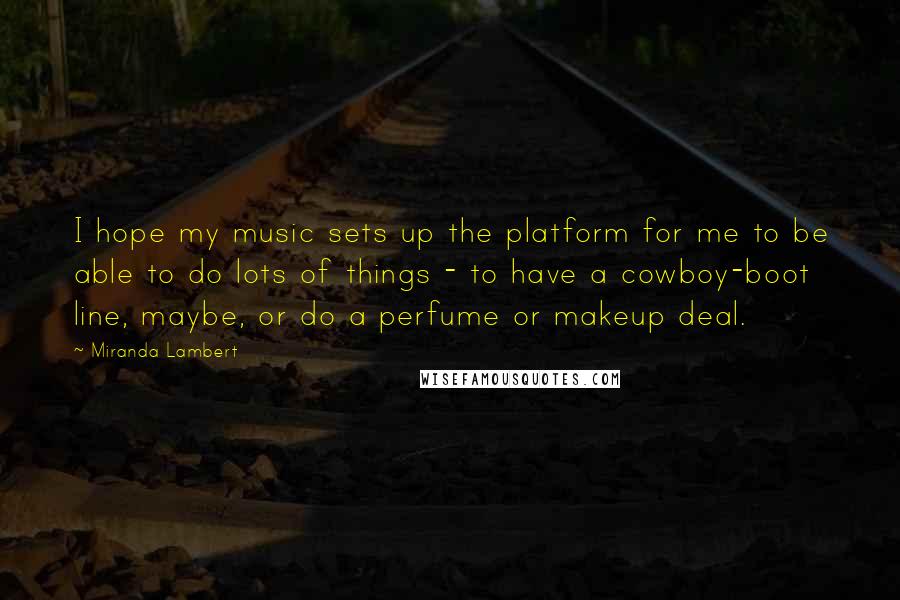Miranda Lambert Quotes: I hope my music sets up the platform for me to be able to do lots of things - to have a cowboy-boot line, maybe, or do a perfume or makeup deal.