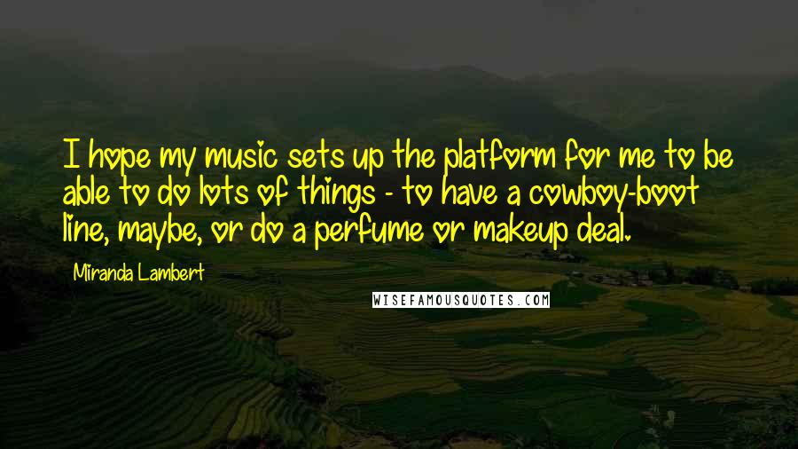 Miranda Lambert Quotes: I hope my music sets up the platform for me to be able to do lots of things - to have a cowboy-boot line, maybe, or do a perfume or makeup deal.