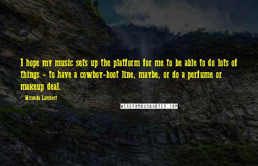 Miranda Lambert Quotes: I hope my music sets up the platform for me to be able to do lots of things - to have a cowboy-boot line, maybe, or do a perfume or makeup deal.