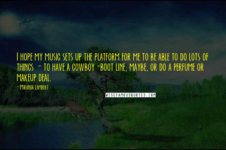 Miranda Lambert Quotes: I hope my music sets up the platform for me to be able to do lots of things - to have a cowboy-boot line, maybe, or do a perfume or makeup deal.