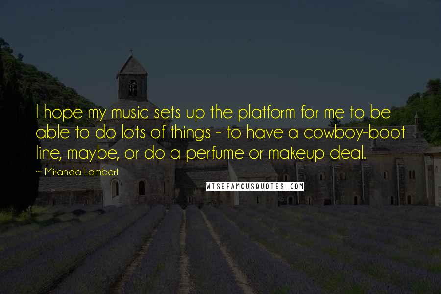Miranda Lambert Quotes: I hope my music sets up the platform for me to be able to do lots of things - to have a cowboy-boot line, maybe, or do a perfume or makeup deal.