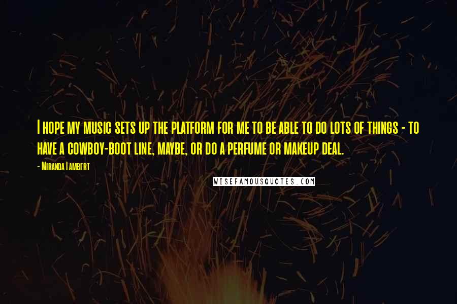 Miranda Lambert Quotes: I hope my music sets up the platform for me to be able to do lots of things - to have a cowboy-boot line, maybe, or do a perfume or makeup deal.