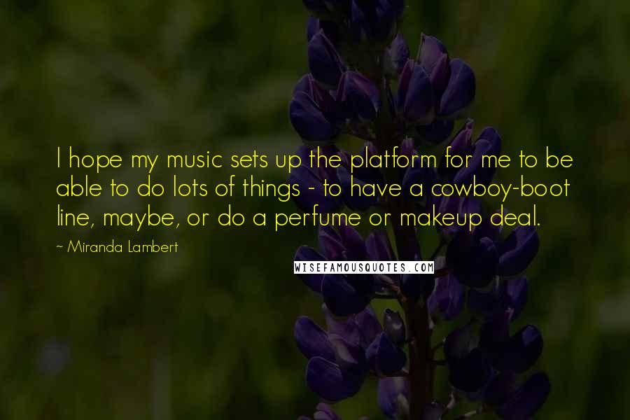Miranda Lambert Quotes: I hope my music sets up the platform for me to be able to do lots of things - to have a cowboy-boot line, maybe, or do a perfume or makeup deal.