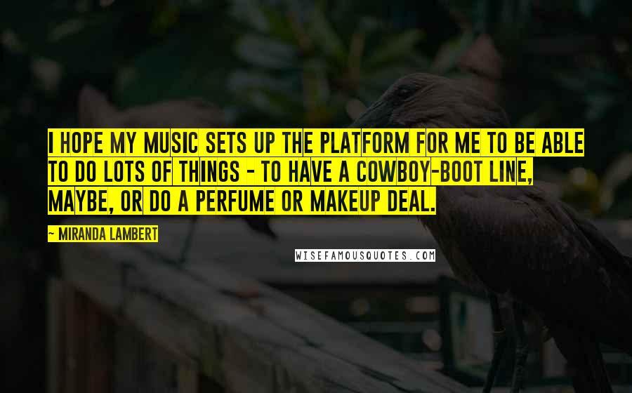 Miranda Lambert Quotes: I hope my music sets up the platform for me to be able to do lots of things - to have a cowboy-boot line, maybe, or do a perfume or makeup deal.