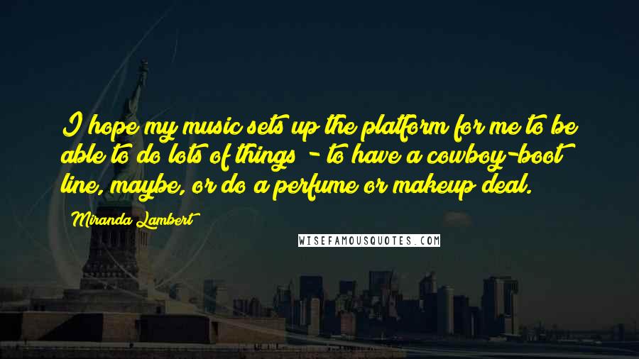 Miranda Lambert Quotes: I hope my music sets up the platform for me to be able to do lots of things - to have a cowboy-boot line, maybe, or do a perfume or makeup deal.