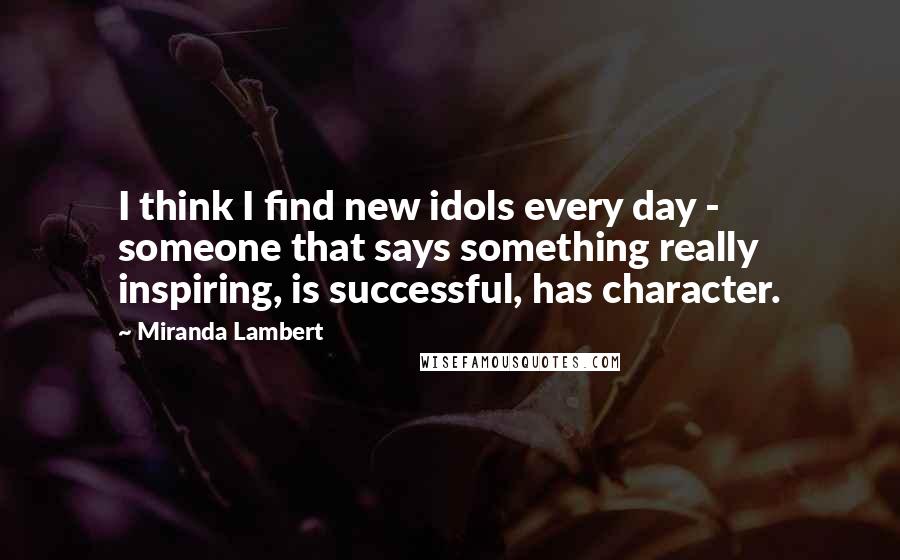 Miranda Lambert Quotes: I think I find new idols every day - someone that says something really inspiring, is successful, has character.