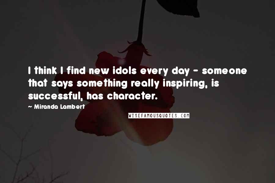 Miranda Lambert Quotes: I think I find new idols every day - someone that says something really inspiring, is successful, has character.