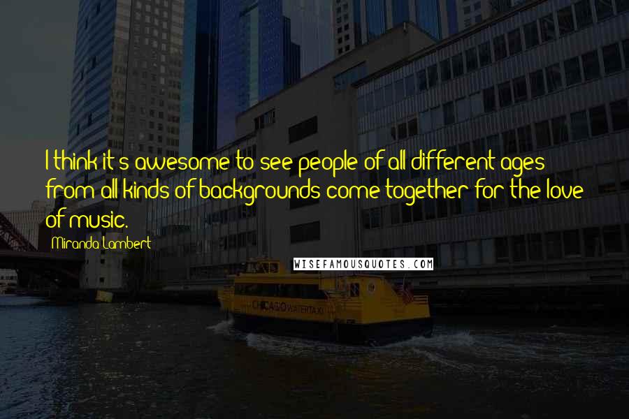 Miranda Lambert Quotes: I think it's awesome to see people of all different ages from all kinds of backgrounds come together for the love of music.