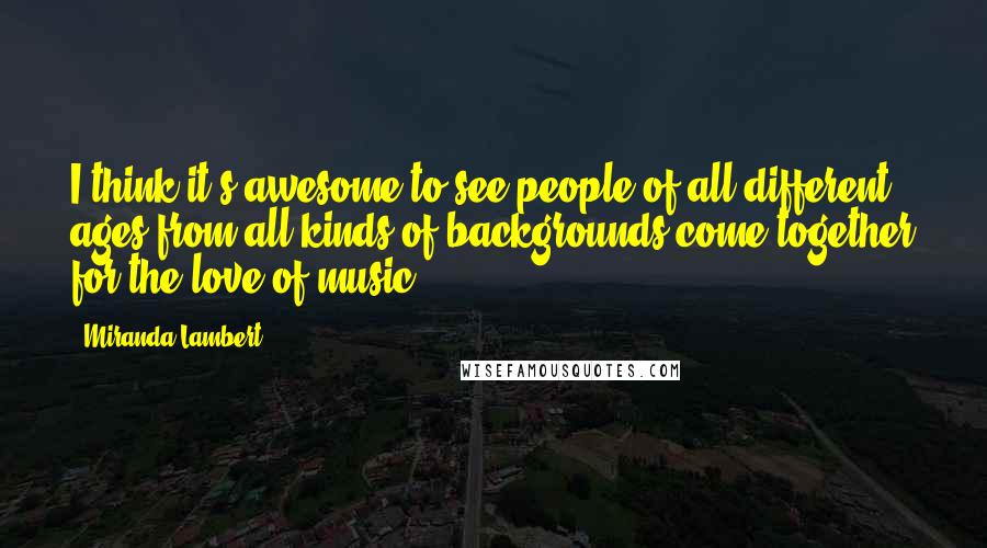 Miranda Lambert Quotes: I think it's awesome to see people of all different ages from all kinds of backgrounds come together for the love of music.