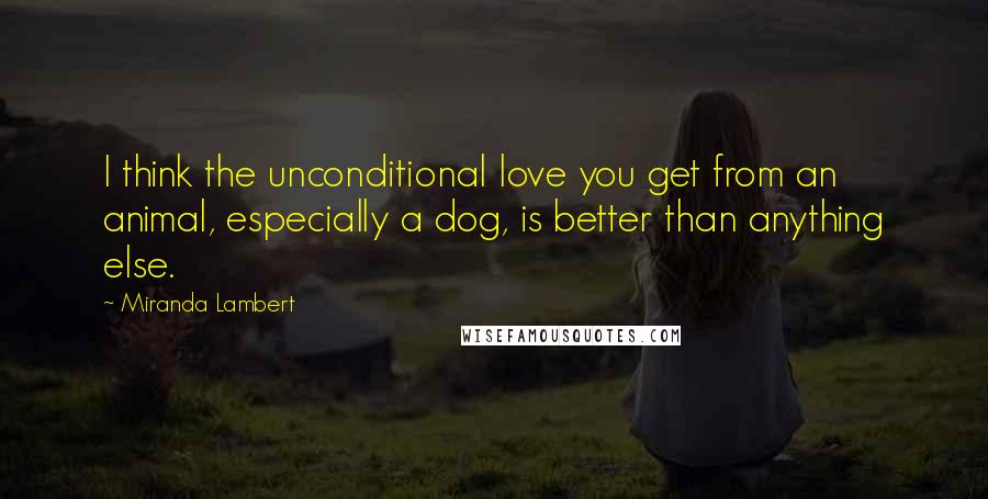 Miranda Lambert Quotes: I think the unconditional love you get from an animal, especially a dog, is better than anything else.