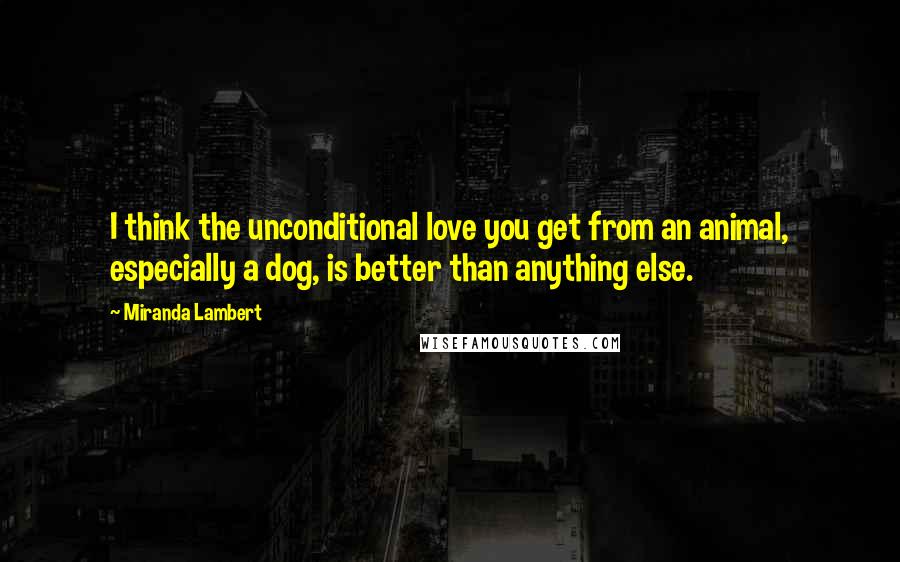 Miranda Lambert Quotes: I think the unconditional love you get from an animal, especially a dog, is better than anything else.