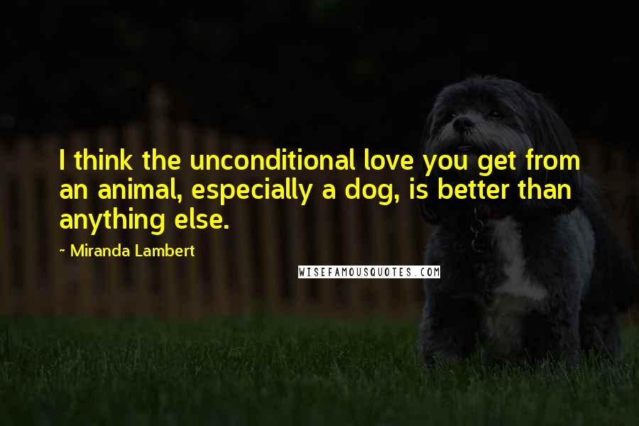 Miranda Lambert Quotes: I think the unconditional love you get from an animal, especially a dog, is better than anything else.