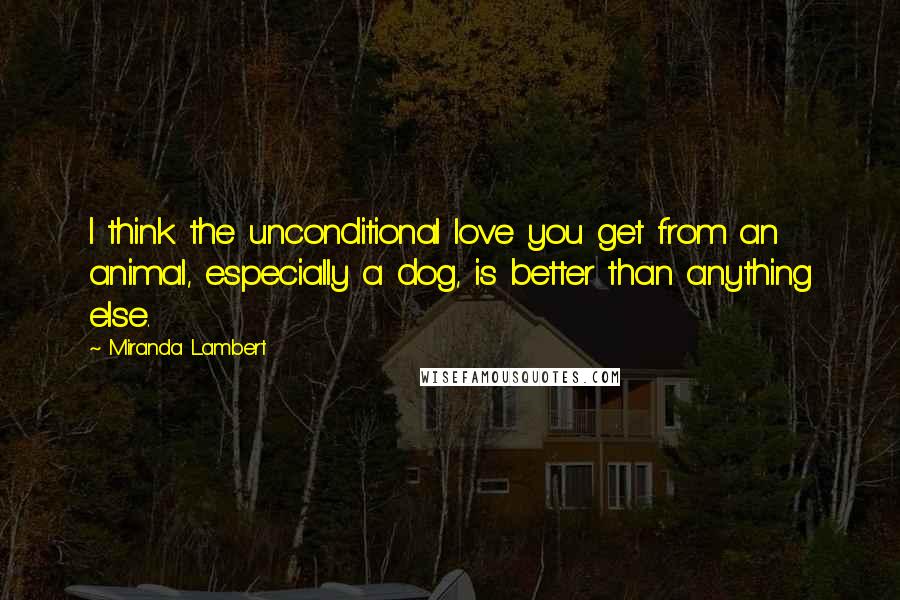 Miranda Lambert Quotes: I think the unconditional love you get from an animal, especially a dog, is better than anything else.