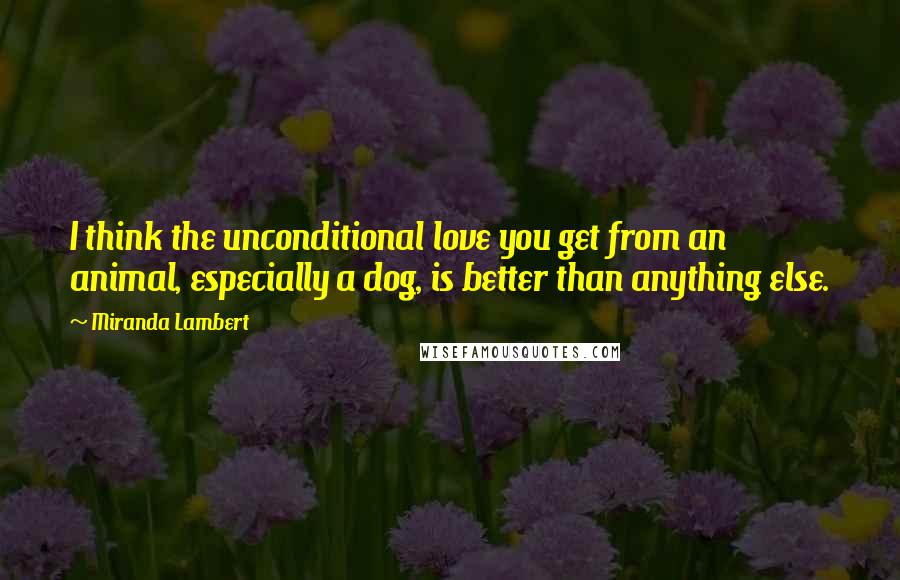 Miranda Lambert Quotes: I think the unconditional love you get from an animal, especially a dog, is better than anything else.