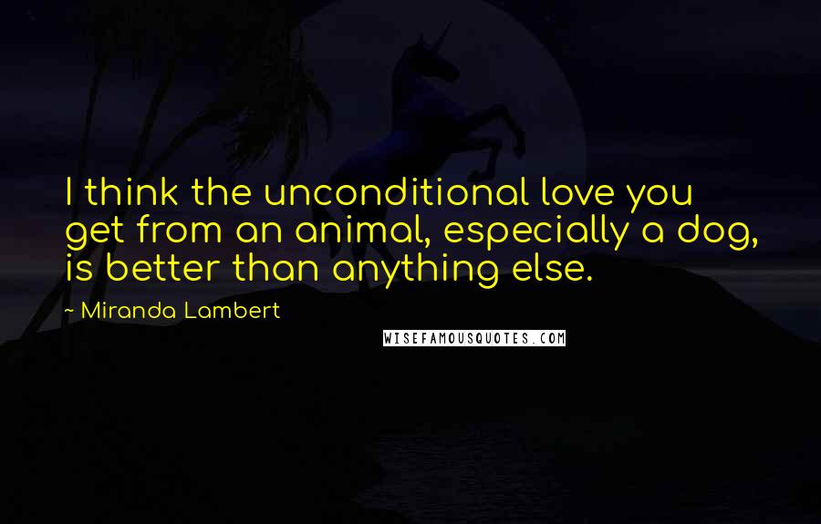 Miranda Lambert Quotes: I think the unconditional love you get from an animal, especially a dog, is better than anything else.