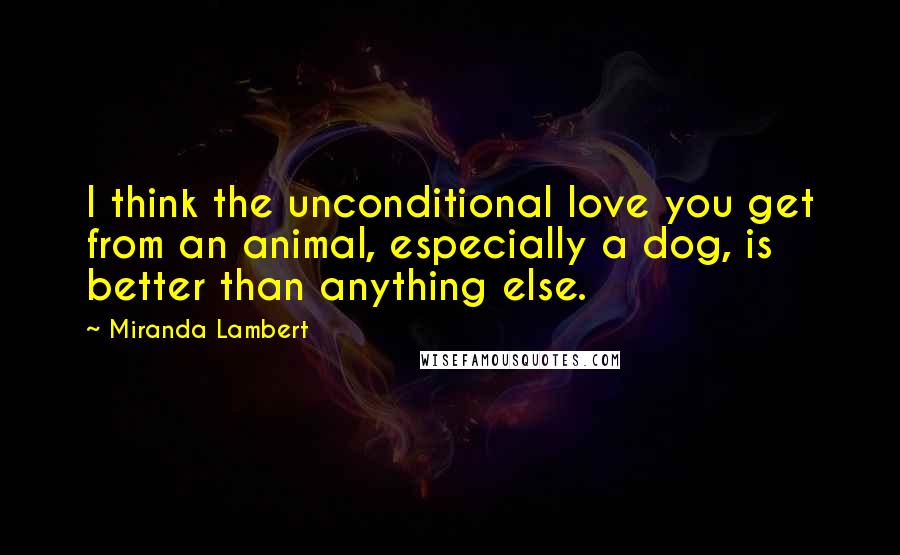 Miranda Lambert Quotes: I think the unconditional love you get from an animal, especially a dog, is better than anything else.