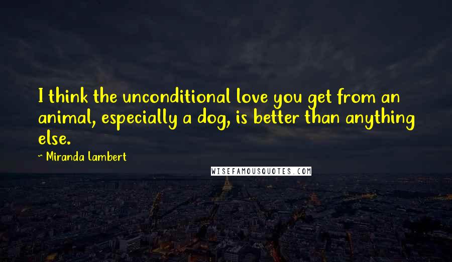 Miranda Lambert Quotes: I think the unconditional love you get from an animal, especially a dog, is better than anything else.