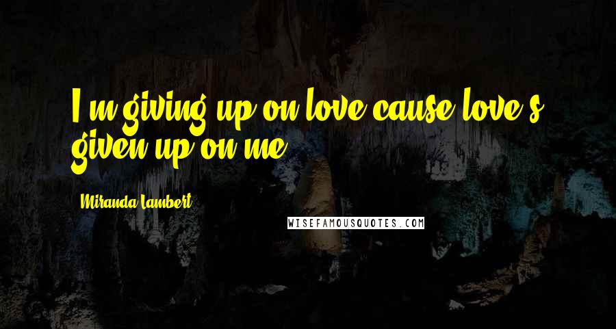 Miranda Lambert Quotes: I'm giving up on love cause love's given up on me.