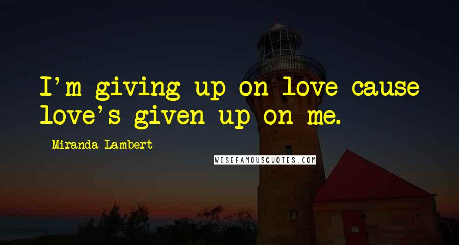 Miranda Lambert Quotes: I'm giving up on love cause love's given up on me.