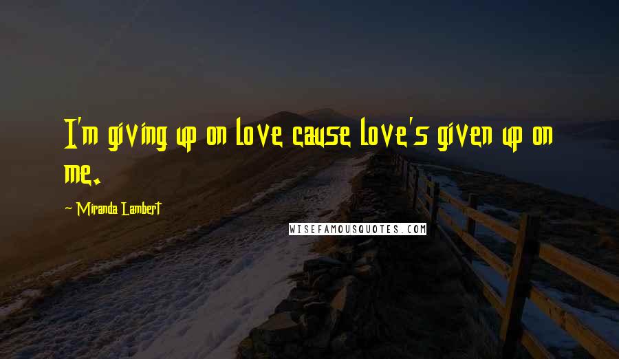 Miranda Lambert Quotes: I'm giving up on love cause love's given up on me.